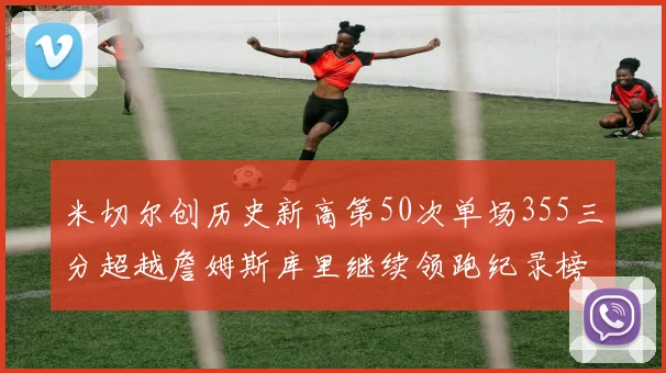 米切尔创历史新高第50次单场355三分超越詹姆斯库里继续领跑纪录榜