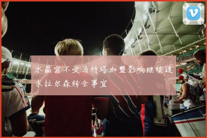 水晶宫不受马特塔加盟影响继续追求拉尔森转会事宜