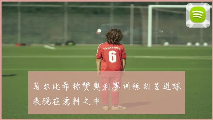 乌尔比希称赞奥利赛训练刻苦进球表现在意料之中