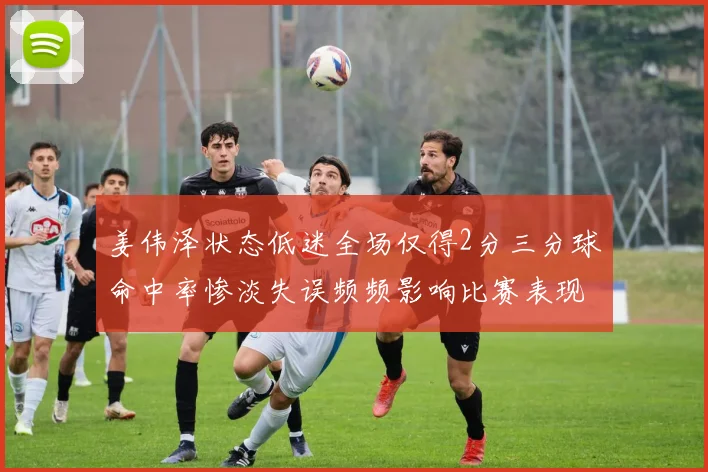 姜伟泽状态低迷全场仅得2分三分球命中率惨淡失误频频影响比赛表现