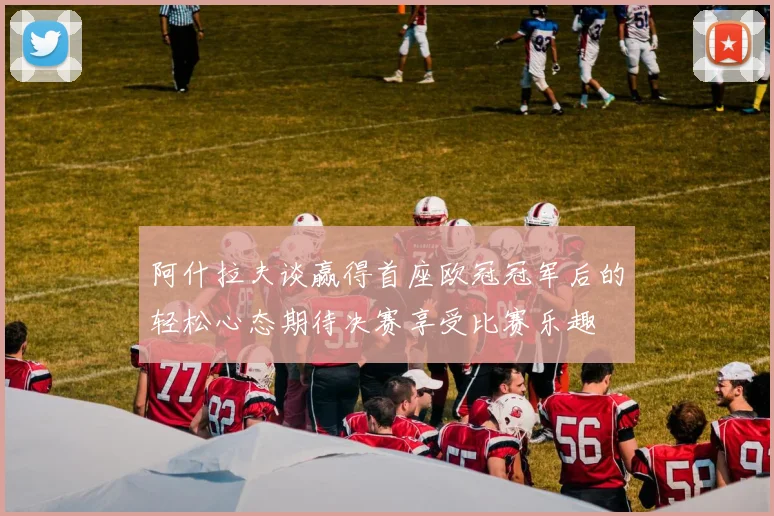 阿什拉夫谈赢得首座欧冠冠军后的轻松心态期待决赛享受比赛乐趣