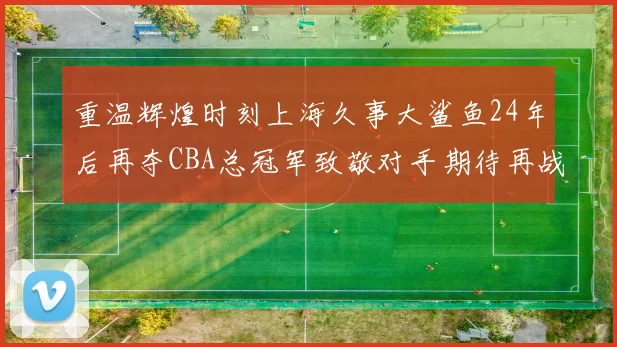 重温辉煌时刻上海久事大鲨鱼24年后再夺CBA总冠军致敬对手期待再战