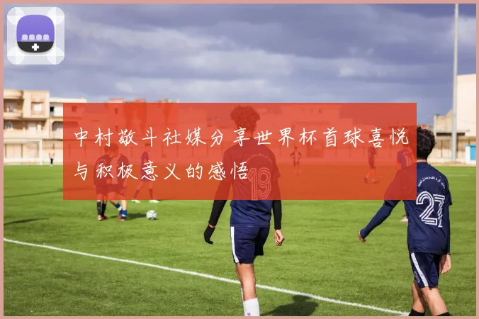 中村敬斗社媒分享世界杯首球喜悦与积极意义的感悟
