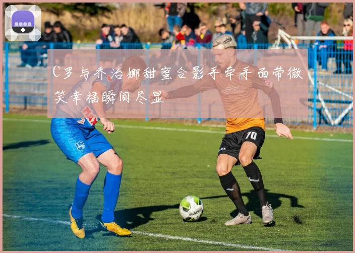 C罗与乔治娜甜蜜合影手牵手面带微笑幸福瞬间尽显