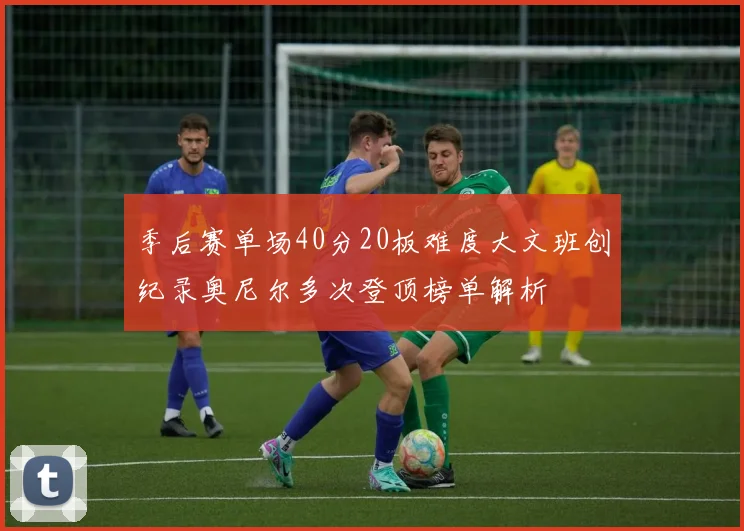 季后赛单场40分20板难度大文班创纪录奥尼尔多次登顶榜单解析