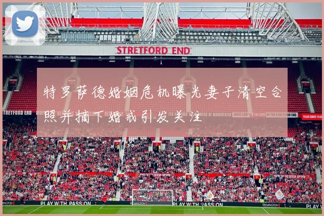 特罗萨德婚姻危机曝光妻子清空合照并摘下婚戒引发关注