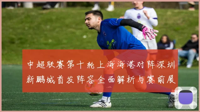 中超联赛第十轮上海海港对阵深圳新鹏城首发阵容全面解析与赛前展望