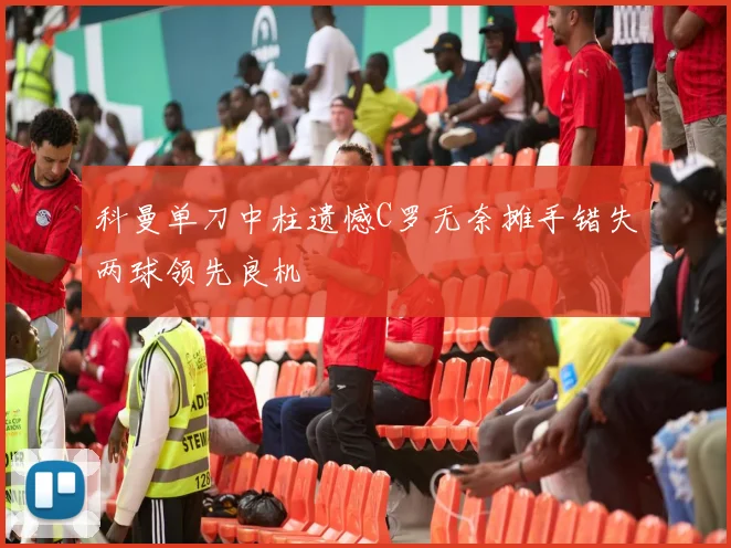 科曼单刀中柱遗憾C罗无奈摊手错失两球领先良机