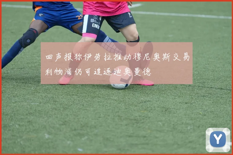回声报称伊劳拉推动穆尼奥斯交易利物浦仍可追逐迪奥曼德