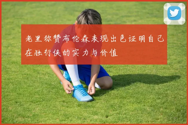 老里称赞布伦森表现出色证明自己在独行侠的实力与价值