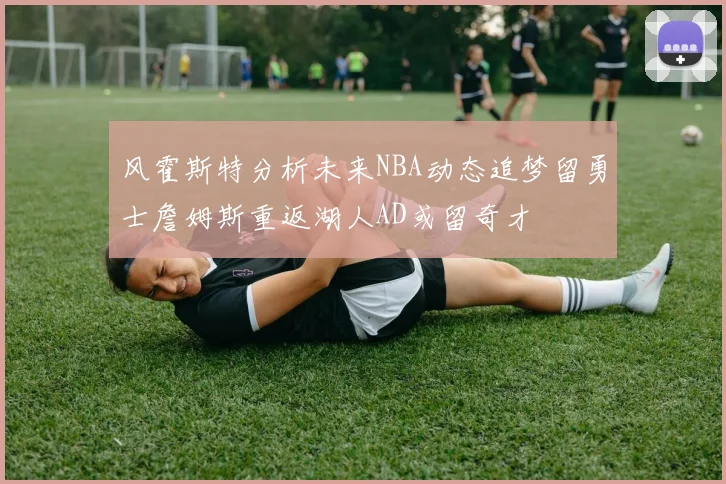 风霍斯特分析未来NBA动态追梦留勇士詹姆斯重返湖人AD或留奇才