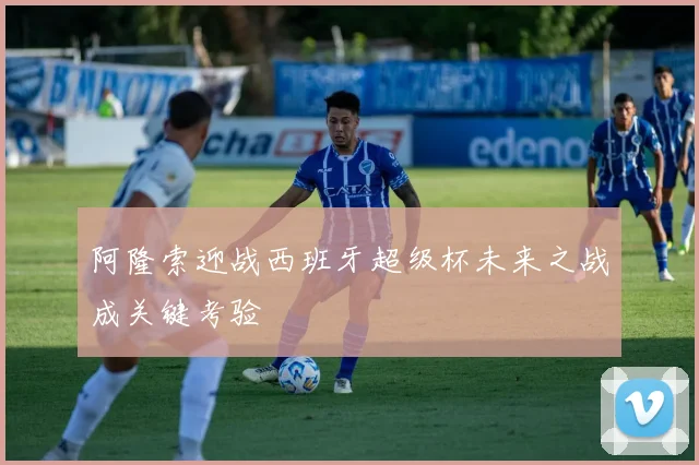 阿隆索迎战西班牙超级杯未来之战成关键考验