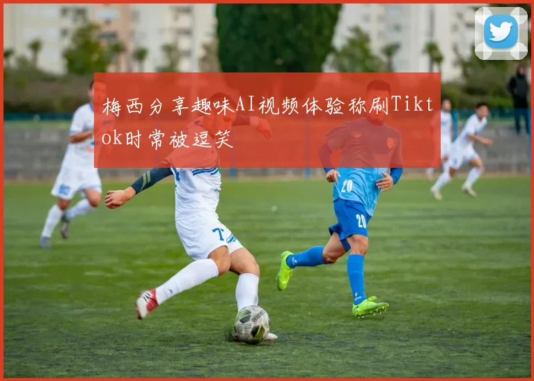梅西分享趣味AI视频体验称刷Tiktok时常被逗笑