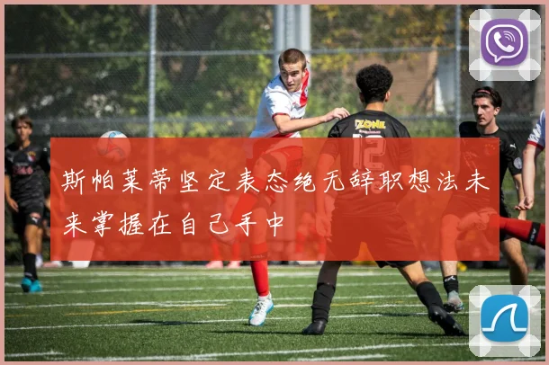 斯帕莱蒂坚定表态绝无辞职想法未来掌握在自己手中